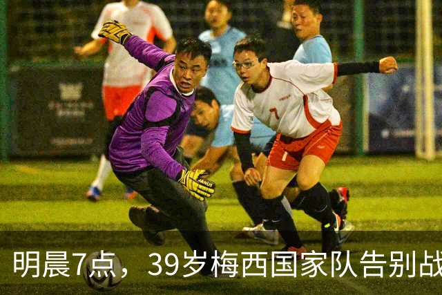 明晨7点，39岁梅西国家队告别战，结束21年国脚生涯